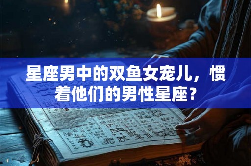 星座男中的双鱼女宠儿，惯着他们的男性星座？