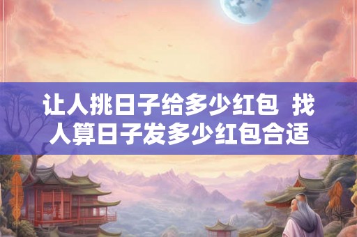 让人挑日子给多少红包  找人算日子发多少红包合适