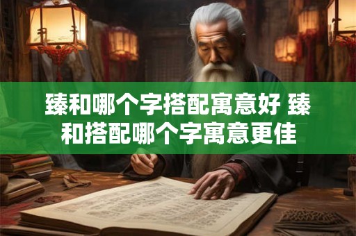 臻和哪个字搭配寓意好 臻和搭配哪个字寓意更佳