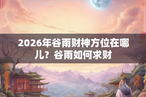 2026年谷雨财神方位在哪儿？谷雨如何求财