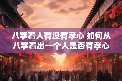 八字看人有没有孝心 如何从八字看出一个人是否有孝心
