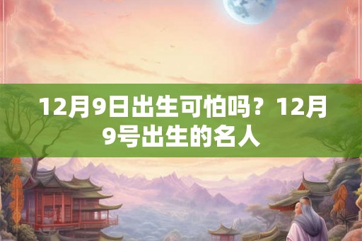 12月9日出生可怕吗?12月9号出生的名人 12月9日出生可怕吗?12月9号出生的名人