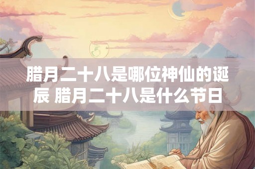 腊月二十八是哪位神仙的诞辰 腊月二十八是什么节日