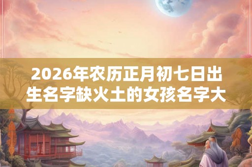 2026年农历正月初七日出生名字缺火土的女孩名字大全