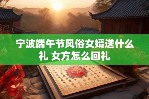 宁波端午节风俗女婿送什么礼 女方怎么回礼 宁波端午节风俗女婿送什么礼 女方怎么回礼