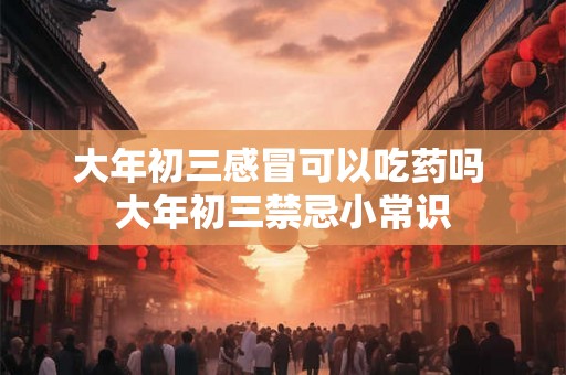 大年初三感冒可以吃药吗 大年初三禁忌小常识 大年初三感冒可以吃药吗 大年初三禁忌小常识