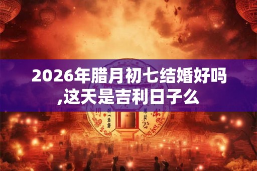 2026年腊月初七结婚好吗,这天是吉利日子么