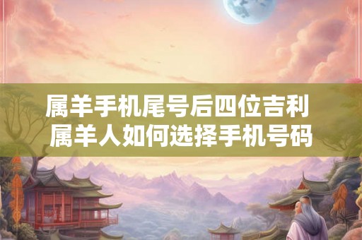 属羊手机尾号后四位吉利 属羊人如何选择手机号码