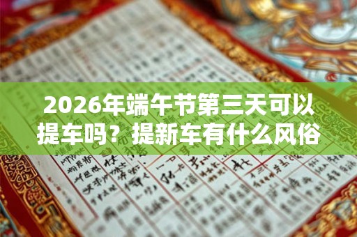 2026年端午节第三天可以提车吗？提新车有什么风俗讲究？