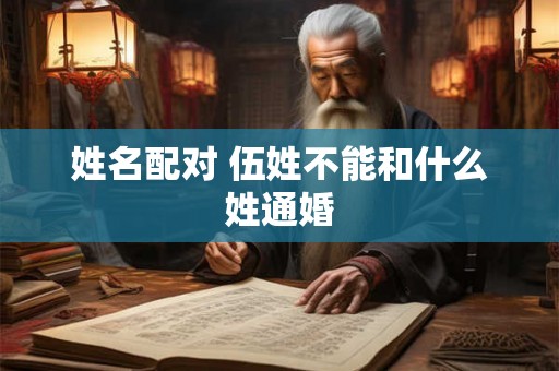 姓名配对 伍姓不能和什么姓通婚 姓名配对 伍姓不能和什么姓通婚