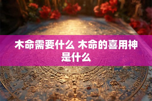 木命需要什么 木命的喜用神是什么 木命需要什么 木命的喜用神是什么