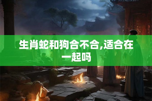 生肖蛇和狗合不合,适合在一起吗