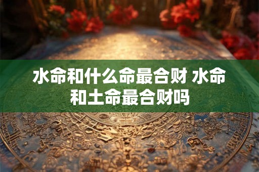 水命和什么命最合财 水命和土命最合财吗