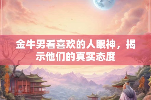 金牛男看喜欢的人眼神，揭示他们的真实态度