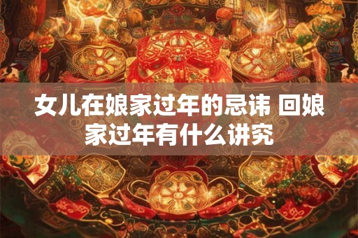 女儿在娘家过年的忌讳 回娘家过年有什么讲究