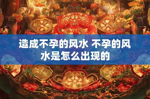 造成不孕的风水 不孕的风水是怎么出现的 造成不孕的风水 不孕的风水是怎么出现的