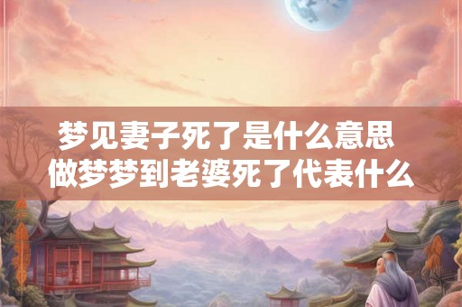 梦见妻子死了是什么意思 做梦梦到老婆死了代表什么