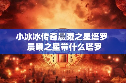 小冰冰传奇晨曦之星塔罗 晨曦之星带什么塔罗 小冰冰传奇晨曦之星塔罗 晨曦之星带什么塔罗