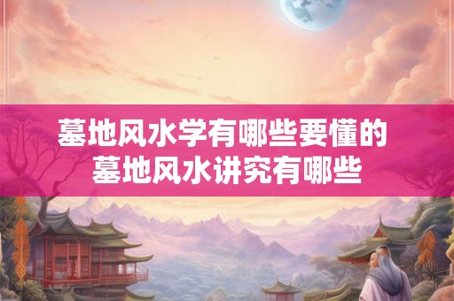 墓地风水学有哪些要懂的 墓地风水讲究有哪些 墓地风水学有哪些要懂的 墓地风水讲究有哪些