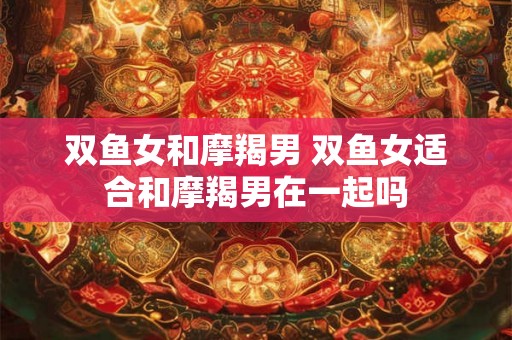 双鱼女和摩羯男 双鱼女适合和摩羯男在一起吗