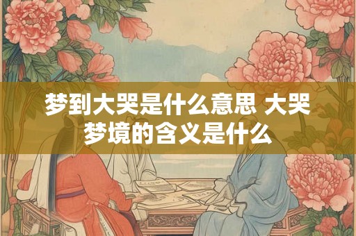 梦到大哭是什么意思 大哭梦境的含义是什么