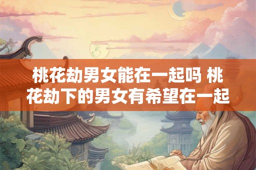 桃花劫男女能在一起吗 桃花劫下的男女有希望在一起吗