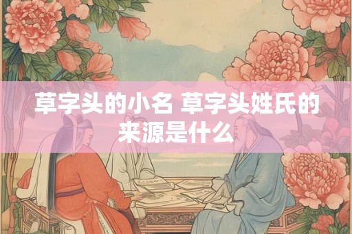 草字头的小名 草字头姓氏的来源是什么 草字头的小名 草字头姓氏的来源是什么