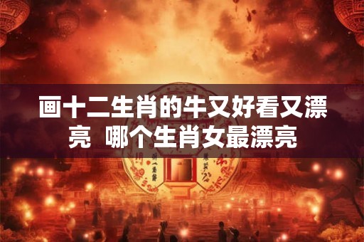画十二生肖的牛又好看又漂亮  哪个生肖女最漂亮