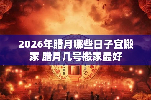 2026年腊月哪些日子宜搬家 腊月几号搬家最好