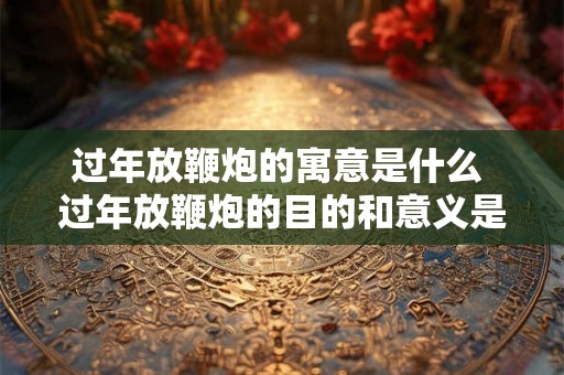 过年放鞭炮的寓意是什么 过年放鞭炮的目的和意义是什么