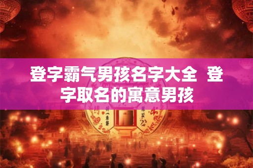 登字霸气男孩名字大全  登字取名的寓意男孩