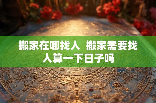 搬家在哪找人 搬家需要找人算一下日子吗 搬家在哪找人 搬家需要找人算一下日子吗