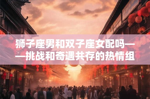 狮子座男和双子座女配吗——挑战和奇遇共存的热情组合