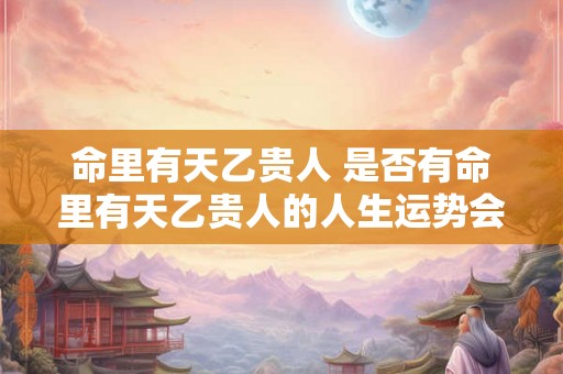 命里有天乙贵人 是否有命里有天乙贵人的人生运势会较为顺遂
