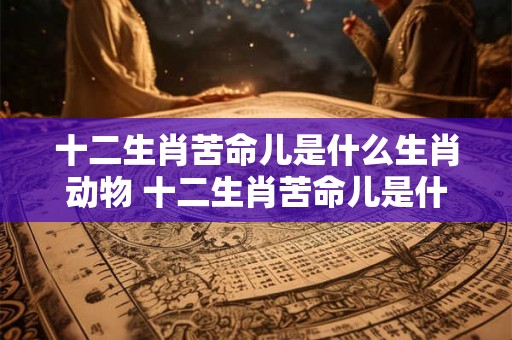 十二生肖苦命儿是什么生肖动物 十二生肖苦命儿是什么生肖动物图片