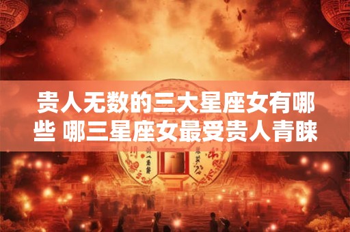 贵人无数的三大星座女有哪些 哪三星座女最受贵人青睐