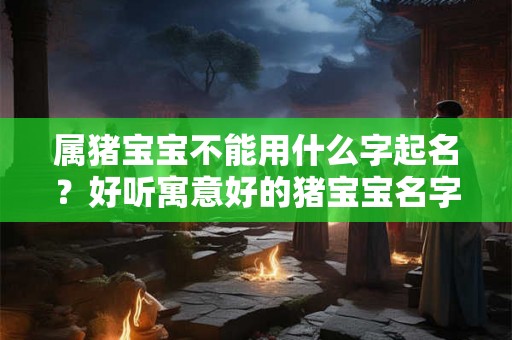 属猪宝宝不能用什么字起名？好听寓意好的猪宝宝名字一览！