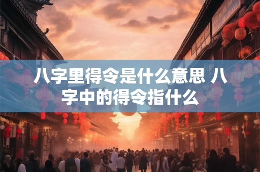八字里得令是什么意思 八字中的得令指什么 八字里得令是什么意思 八字中的得令指什么