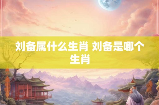刘备属什么生肖 刘备是哪个生肖