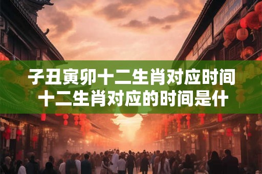子丑寅卯十二生肖对应时间 十二生肖对应的时间是什么