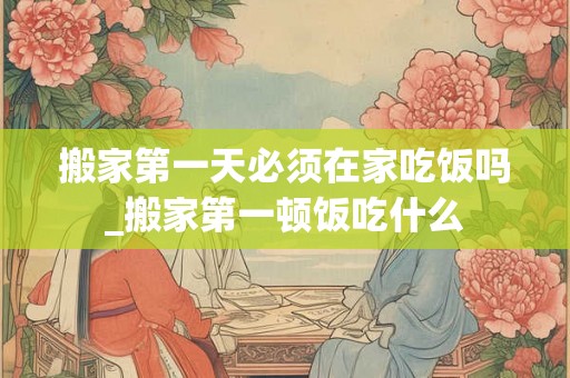 搬家第一天必须在家吃饭吗_搬家第一顿饭吃什么