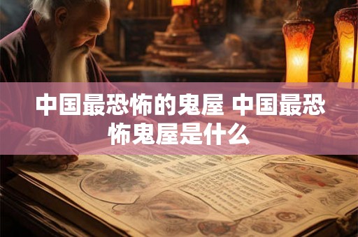 中国最恐怖的鬼屋 中国最恐怖鬼屋是什么