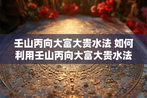 壬山丙向大富大贵水法 如何利用壬山丙向大富大贵水法开启财运之路