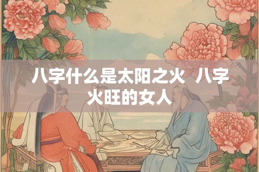 八字什么是太阳之火 八字火旺的女人 八字什么是太阳之火 八字火旺的女人