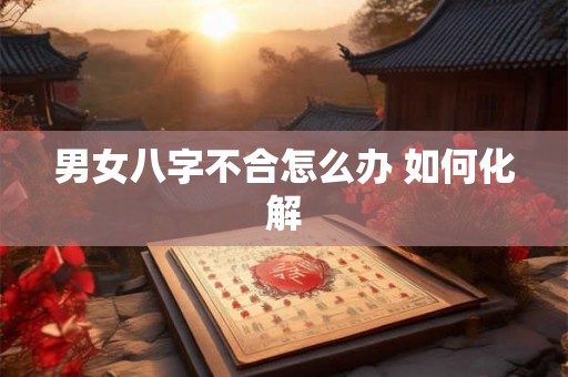 男女八字不合怎么办 如何化解 男女八字不合怎么办 如何化解
