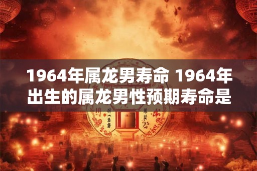 1964年属龙男寿命 1964年出生的属龙男性预期寿命是多少