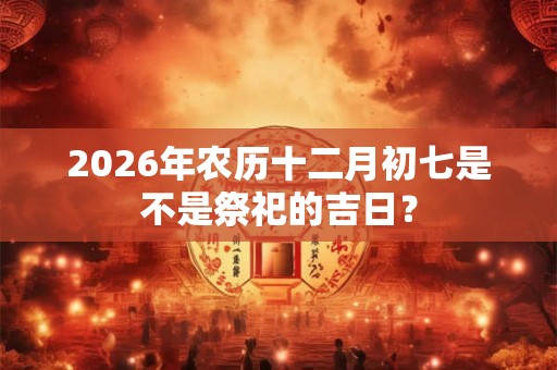 2026年农历十二月初七是不是祭祀的吉日？