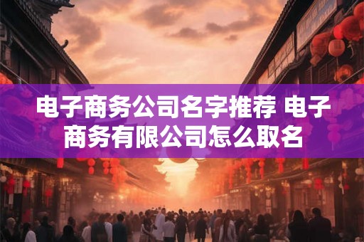 电子商务公司名字推荐 电子商务有限公司怎么取名 电子商务公司名字推荐 电子商务有限公司怎么取名