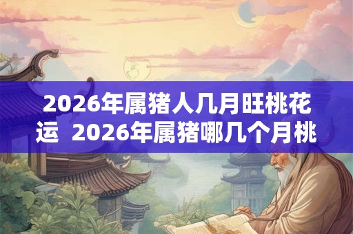 2026年属猪人几月旺桃花运  2026年属猪哪几个月桃花旺