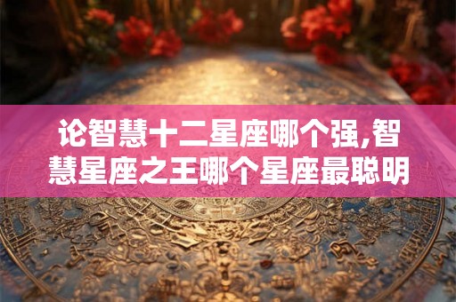 论智慧十二星座哪个强,智慧星座之王哪个星座最聪明？